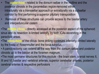 • The upper third - related to the dorsum sellae in the midline and the
posterior clinoids in the paramedian region-removed either
intradurally via a transsellar approach or extradurally via a subsellar
corridor by first performing a superior pituitary transposition
• Removal of these structures can provide access to the basilar artery
and interpeduncular cistern
•The middle clivus - directly accessed at the posterior aspect of the sphenoid
sinus and its resection is limited laterally by both ICAs ascending in the
paraclival areas.
•The lower third of the clivus- bone drilling continues inferiorly- limited laterally
by the fossa of Rosenmuller and the torus tubarius.
• A panclivectomy can extend all the way from the dorsum sellae and posterior
clinoids up to the basion at the foramen magnum.
•The most germane structures for this module - the brain stem, cranial nerves II,
III and VI, basilar and vertebral arteries, superior cerebellar arteries, posterior
cerebral arteries & respective perforators
 