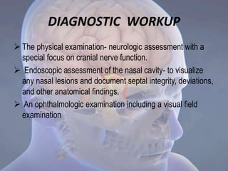DIAGNOSTIC WORKUP
 The physical examination- neurologic assessment with a
special focus on cranial nerve function.
 Endoscopic assessment of the nasal cavity- to visualize
any nasal lesions and document septal integrity, deviations,
and other anatomical findings.
 An ophthalmologic examination including a visual field
examination
 