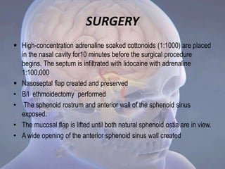 SURGERY
 High-concentration adrenaline soaked cottonoids (1:1000) are placed
in the nasal cavity for10 minutes before the surgical procedure
begins. The septum is infiltrated with lidocaine with adrenaline
1:100,000
 Nasoseptal flap created and preserved
• B/l ethmoidectomy performed
• The sphenoid rostrum and anterior wall of the sphenoid sinus
exposed.
• The mucosal flap is lifted until both natural sphenoid ostia are in view.
• A wide opening of the anterior sphenoid sinus wall created
 