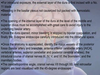For intradural exposure, the external layer of the dura is first incised with a No.
11 blade.
Bleeding in the basilar plexus not cauterized but packed with hemostatic
material
The opening of the internal layer of the dura at the level of the middle and
superior clivus must be accomplished with great care to avoid injury to the
underlying basilar artery.
Once the dura opened, minor bleeding is stopped by bipolar coagulation, and
finally the 0-degree endoscope carefully introduced into the intradural space.
Once the anatomy is appreciated, identify the major vessels of the posterior
fossa (basilar artery and branches, anterior inferior cerebellar artery [AICA],
vertebral arteries, superior cerebellar and posterior cerebral arteries); the
intradural course of cranial nerves III, IV, V, and VI; the brainstem; and the
mamillary bodies.
The cerebellopontine angle, cranial nerves VII through XII, and retrosellar
regions are best visualized with the 45-degree endoscope
 