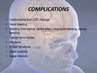 COMPLICATIONS
• Cerebrospinal fluid (CSF) leakage
• Nasal bleeding
• Bleeding from internal carotid artery, intracranial bleeding, venous
bleeding,
• Cranial nerve injuries
• Infections
• Orbital hematoma
• Nasal synechia
• Nasal infection.
 