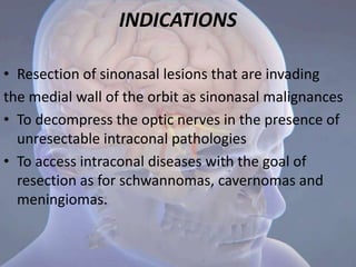 INDICATIONS
• Resection of sinonasal lesions that are invading
the medial wall of the orbit as sinonasal malignances
• To decompress the optic nerves in the presence of
unresectable intraconal pathologies
• To access intraconal diseases with the goal of
resection as for schwannomas, cavernomas and
meningiomas.
 