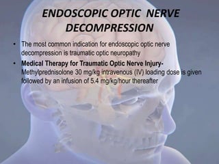 ENDOSCOPIC OPTIC NERVE
DECOMPRESSION
• The most common indication for endoscopic optic nerve
decompression is traumatic optic neuropathy
• Medical Therapy for Traumatic Optic Nerve Injury-
Methylprednisolone 30 mg/kg intravenous (IV) loading dose is given
followed by an infusion of 5.4 mg/kg/hour thereafter
 