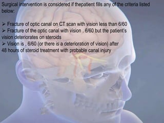 Surgical intervention is considered if thepatient fills any of the criteria listed
below:
 Fracture of optic canal on CT scan with vision less than 6/60
 Fracture of the optic canal with vision . 6/60 but the patient’s
vision deteriorates on steroids
 Vision is , 6/60 (or there is a deterioration of vision) after
48 hours of steroid treatment with probable canal injury
 