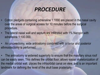 PROCEDURE
• Cotton pledgets containing adrenaline 1:1000 are placed in the nasal cavity
over the areas of surgical access for 10 minutes before the surgical
procedure.
• The lateral nasal wall and septum are infiltrated with 1% Naropin with
adrenaline 1:100.000.
• An uncinectomy, wide antrostomy combined with anterior and posterior
ethmoidectomy is performed.
• The antrostomy is widened superiorly to ensure that the maxillary sinus roof
can be easily seen. This defines the orbital floor, allows easier skeletonization of
the medial orbital wall, places the infraorbital canal on view, and is an important
landmark for defining the level of the skull base posteriorly
 