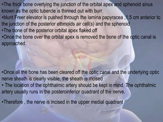 •The thick bone overlying the junction of the orbital apex and sphenoid sinus
known as the optic tubercle is thinned out with burr
•blunt Freer elevator is pushed through the lamina papyracea ,1.5 cm anterior to
the junction of the posterior ethmoids air cell(s) and the sphenoid
•The bone of the posterior orbital apex flaked off
•Once the bone over the orbital apex is removed the bone of the optic canal is
approached.
•Once all the bone has been cleared off the optic canal and the underlying optic
nerve sheath is clearly visible, the sheath is incised
• The location of the ophthalmic artery should be kept in mind. The ophthalmic
artery usually runs in the posteroinferior quadrant of the nerve.
•Therefore , the nerve is incised in the upper medial quadrant
 