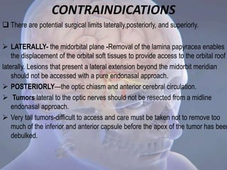 CONTRAINDICATIONS
 There are potential surgical limits laterally,posteriorly, and superiorly.
 LATERALLY- the midorbital plane -Removal of the lamina papyracea enables
the displacement of the orbital soft tissues to provide access to the orbital roof
laterally. Lesions that present a lateral extension beyond the midorbit meridian
should not be accessed with a pure endonasal approach.
 POSTERIORLY—the optic chiasm and anterior cerebral circulation.
 Tumors lateral to the optic nerves should not be resected from a midline
endonasal approach.
 Very tall tumors-difficult to access and care must be taken not to remove too
much of the inferior and anterior capsule before the apex of the tumor has been
debulked.
 