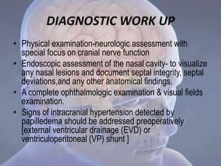DIAGNOSTIC WORK UP
• Physical examination-neurologic assessment with
special focus on cranial nerve function
• Endoscopic assessment of the nasal cavity- to visualize
any nasal lesions and document septal integrity, septal
deviations,and any other anatomical findings.
• A complete ophthalmologic examination & visual fields
examination.
• Signs of intracranial hypertension detected by
papilledema should be addressed preoperatively
[external ventricular drainage (EVD) or
ventriculoperitoneal (VP) shunt ]
 