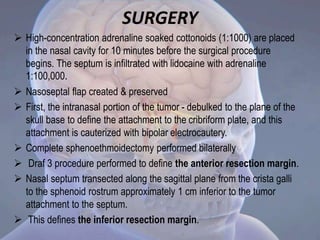SURGERY
 High-concentration adrenaline soaked cottonoids (1:1000) are placed
in the nasal cavity for 10 minutes before the surgical procedure
begins. The septum is infiltrated with lidocaine with adrenaline
1:100,000.
 Nasoseptal flap created & preserved
 First, the intranasal portion of the tumor - debulked to the plane of the
skull base to define the attachment to the cribriform plate, and this
attachment is cauterized with bipolar electrocautery.
 Complete sphenoethmoidectomy performed bilaterally
 Draf 3 procedure performed to define the anterior resection margin.
 Nasal septum transected along the sagittal plane from the crista galli
to the sphenoid rostrum approximately 1 cm inferior to the tumor
attachment to the septum.
 This defines the inferior resection margin.
 