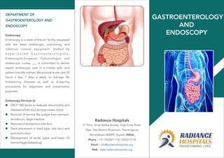 DEPARTMENT OF
GASTROENTEROLOGY AND
ENDOSCOPY
Endoscopy
Endoscopy is a state-of-the-art facility equipped
with the latest endoscopic, monitoring, and
infection control equipment. Staffed by
e x p e r i e n c e d G a s t r o e n t e r o l o g i s t s ,
Endoscopist,Surgeons, Pulmonologist, and
endoscopic nurses, ___ is committed to deliver
expert endoscopic care in a timely, safe, and
patient friendly manner. We provide acute care 24
hours a day, 7 days a week, to manage life
threatening illnesses as well as screening
procedures for diagnostic and preventative
purposes.
Endoscopy Services at
ERCP 180 series to evaluate abnormality and
diseases of bile duct and pancreatic ducts
Removal of tumors like polyps from stomach,
duodenum, large intestine.
Removal of stones from bile duct
Stent placement in food pipe, bile duct and
pancreatic duct
Management of acute upper and lower GI
hemorrhages (bleeding).
n
n
n
n
n
rd
3 Floor, Shital Varsha Arcade, Vijay Cross Road,
Opp. Tata Motors Showroom, Navrangpura,
Ahmedabad-380009, Gujarat, INDIA.
Phone : +91 7043811118, 7043211118
Email :
Web :
info@radiancehospitals.org
www.radiancehospitals.org
Radiance Hospitals
GASTROENTEROLOGY
AND
ENDOSCOPY
 