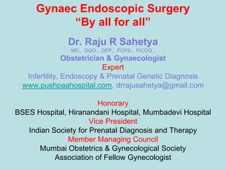 Gynaec Endoscopic Surgery
           “By all for all”
               Dr. Raju R Sahetya
               MD., DGO., DFP., FCPS., FICOG.,
                Obstetrician & Gynaecologist
                            Expert
   Infertility, Endoscopy & Prenatal Genetic Diagnosis
  www.pushpaahospital.com, drrajusahetya@gmail.com

                         Honorary
BSES Hospital, Hiranandani Hospital, Mumbadevi Hospital
                      Vice President
   Indian Society for Prenatal Diagnosis and Therapy
               Member Managing Council
      Mumbai Obstetrics & Gynecological Society
           Association of Fellow Gynecologist
 