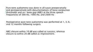 Pure tone audiometry was done in all cases preoperatively
and postoperatively with documentations of bone conduction
thresholds and air– bone gap (ABG) at the three speech
frequencies of 500 Hz, 1000 Hz, and 2000 Hz
Postoperative pure tone audiometry was performed at 1, 3, 6,
and 12 months following surgery
ABG closure within 10 dB was called as success, whereas
closure to within 20 dB called as improvement.
 