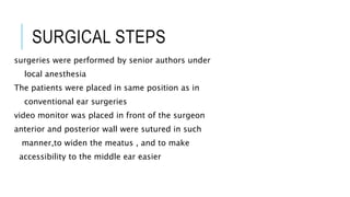 SURGICAL STEPS
surgeries were performed by senior authors under
local anesthesia
The patients were placed in same position as in
conventional ear surgeries
video monitor was placed in front of the surgeon
anterior and posterior wall were sutured in such
manner,to widen the meatus , and to make
accessibility to the middle ear easier
 