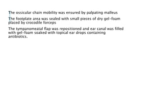 The ossicular chain mobility was ensured by palpating malleus
The footplate area was sealed with small pieces of dry gel-foam
placed by crocodile forceps
The tympanomeatal flap was repositioned and ear canal was filled
with gel-foam soaked with topical ear drops containing
antibiotics.
 