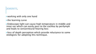 DEMERITS.
working with only one hand
the learning curve
Endoscope light can cause high temperature in middle and
inner ear which can easily pass to the cochlea by perilymph
and leads to sensorineural hearing loss
loss of depth perception which provide reluctance to some
otologists for adopting this technique.
 