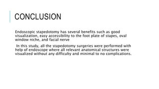 CONCLUSION
Endoscopic stapedotomy has several benefits such as good
visualization, easy accessibility to the foot plate of stapes, oval
window niche, and facial nerve
In this study, all the stapedotomy surgeries were performed with
help of endoscope where all relevant anatomical structures were
visualized without any difficulty and minimal to no complications.
 