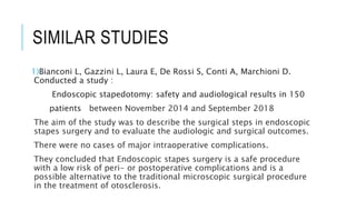 SIMILAR STUDIES
1)Bianconi L, Gazzini L, Laura E, De Rossi S, Conti A, Marchioni D.
Conducted a study :
Endoscopic stapedotomy: safety and audiological results in 150
patients between November 2014 and September 2018
The aim of the study was to describe the surgical steps in endoscopic
stapes surgery and to evaluate the audiologic and surgical outcomes.
There were no cases of major intraoperative complications.
They concluded that Endoscopic stapes surgery is a safe procedure
with a low risk of peri- or postoperative complications and is a
possible alternative to the traditional microscopic surgical procedure
in the treatment of otosclerosis.
 