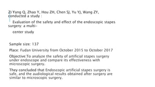 2) Yang Q, Zhao Y, Hou ZH, Chen SJ, Yu YJ, Wang ZY,
conducted a study :
Evaluation of the safety and effect of the endoscopic stapes
surgery: a multi-
center study
Sample size: 137
Place: Fudan University from October 2015 to October 2017
Objective:To analyze the safety of artificial stapes surgery
under endoscope and compare its effectiveness with
microscopic surgery.
They concluded that Endoscopic artificial stapes surgery is
safe, and the audiological results obtained after surgery are
similar to microscopic surgery.
 