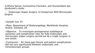 3) Rhona Sproat, Constantina Yiannakis, and Arunachalam Iyer
conducted a study :
Endoscopic Stapes Surgery: A Comparison With Microscopic
Surgery
Sample size: 81
Place :Department of Otolaryngology, Monklands Hospital,
Airdrie, Scotland, UK
Objective: : To investigate postoperative audiological
outcomes and complication rates for fully endoscopic and
microscopic stapes surgery carried out by a single surgeon in
one center.
Conclusion: : Air-bone gap closure and patient complications
did not vary significantly between endoscopic and
nonendoscopic groups
 