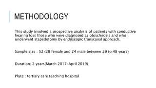 METHODOLOGY
This study involved a prospective analysis of patients with conductive
hearing loss those who were diagnosed as otosclerosis and who
underwent stapedotomy by endoscopic transcanal approach.
Sample size : 52 (28 female and 24 male between 29 to 48 years)
Duration: 2 years(March 2017–April 2019)
Place : tertiary care teaching hospital
 