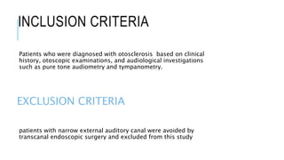 INCLUSION CRITERIA
Patients who were diagnosed with otosclerosis based on clinical
history, otoscopic examinations, and audiological investigations
such as pure tone audiometry and tympanometry.
EXCLUSION CRITERIA
patients with narrow external auditory canal were avoided by
transcanal endoscopic surgery and excluded from this study
 