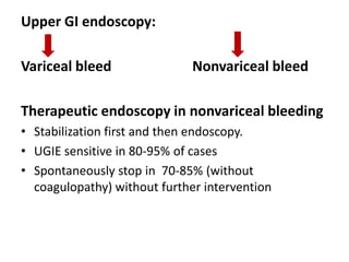 Upper GI endoscopy:

Variceal bleed                Nonvariceal bleed

Therapeutic endoscopy in nonvariceal bleeding
• Stabilization first and then endoscopy.
• UGIE sensitive in 80-95% of cases
• Spontaneously stop in 70-85% (without
  coagulopathy) without further intervention
 