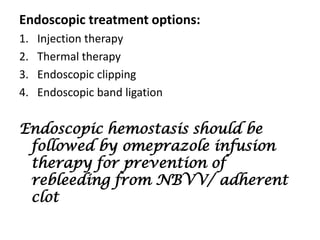Endoscopic treatment options:
1.   Injection therapy
2.   Thermal therapy
3.   Endoscopic clipping
4.   Endoscopic band ligation


Endoscopic hemostasis should be
 followed by omeprazole infusion
 therapy for prevention of
 rebleeding from NBVV/ adherent
 clot
 