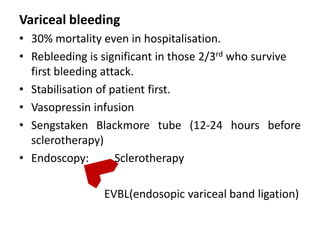 Variceal bleeding
• 30% mortality even in hospitalisation.
• Rebleeding is significant in those 2/3rd who survive
  first bleeding attack.
• Stabilisation of patient first.
• Vasopressin infusion
• Sengstaken Blackmore tube (12-24 hours before
  sclerotherapy)
• Endoscopy:        Sclerotherapy

                EVBL(endosopic variceal band ligation)
 