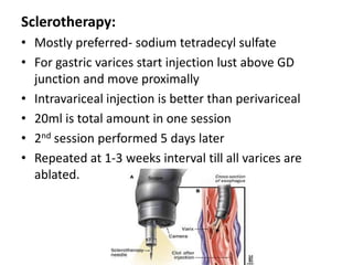 Sclerotherapy:
• Mostly preferred- sodium tetradecyl sulfate
• For gastric varices start injection lust above GD
  junction and move proximally
• Intravariceal injection is better than perivariceal
• 20ml is total amount in one session
• 2nd session performed 5 days later
• Repeated at 1-3 weeks interval till all varices are
  ablated.
 