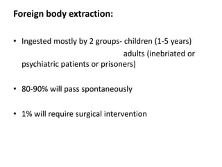 Foreign body extraction:

• Ingested mostly by 2 groups- children (1-5 years)
                                adults (inebriated or
  psychiatric patients or prisoners)

• 80-90% will pass spontaneously

• 1% will require surgical intervention
 