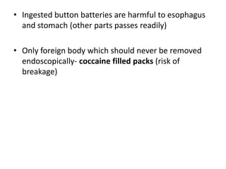 • Ingested button batteries are harmful to esophagus
  and stomach (other parts passes readily)

• Only foreign body which should never be removed
  endoscopically- coccaine filled packs (risk of
  breakage)
 