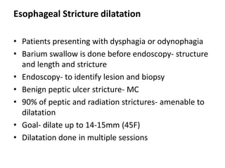 Esophageal Stricture dilatation

• Patients presenting with dysphagia or odynophagia
• Barium swallow is done before endoscopy- structure
  and length and stricture
• Endoscopy- to identify lesion and biopsy
• Benign peptic ulcer stricture- MC
• 90% of peptic and radiation strictures- amenable to
  dilatation
• Goal- dilate up to 14-15mm (45F)
• Dilatation done in multiple sessions
 
