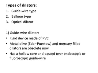 Types of dilators:
1. Guide-wire type
2. Balloon type
3. Optical dilator

1) Guide-wire dilator:
• Rigid device made of PVC
• Metal olive (Eder-Puestow) and mercury filled
   dilators are obsolete now
• Has a hollow core and passed over endoscopic or
   fluoroscopic guide-wire
 
