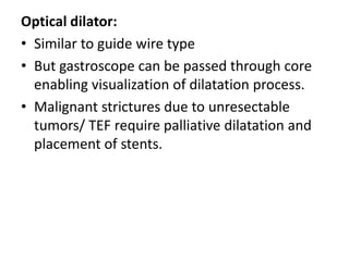 Optical dilator:
• Similar to guide wire type
• But gastroscope can be passed through core
  enabling visualization of dilatation process.
• Malignant strictures due to unresectable
  tumors/ TEF require palliative dilatation and
  placement of stents.
 