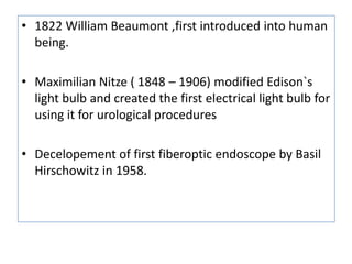 • 1822 William Beaumont ,first introduced into human
  being.

• Maximilian Nitze ( 1848 – 1906) modified Edison`s
  light bulb and created the first electrical light bulb for
  using it for urological procedures

• Decelopement of first fiberoptic endoscope by Basil
  Hirschowitz in 1958.
 