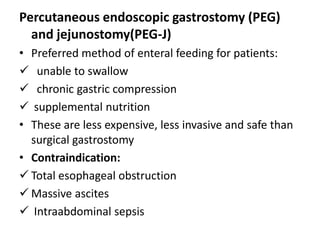 Percutaneous endoscopic gastrostomy (PEG)
  and jejunostomy(PEG-J)
• Preferred method of enteral feeding for patients:
 unable to swallow
 chronic gastric compression
 supplemental nutrition
• These are less expensive, less invasive and safe than
  surgical gastrostomy
• Contraindication:
 Total esophageal obstruction
 Massive ascites
 Intraabdominal sepsis
 