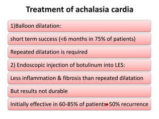 Treatment of achalasia cardia
1)Balloon dilatation:

short term success (<6 months in 75% of patients)

Repeated dilatation is required

2) Endoscopic injection of botulinum into LES:

Less inflammation & fibrosis than repeated dilatation

But results not durable

Initially effective in 60-85% of patients 50% recurrence
 