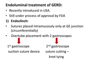 Endoluminal treatment of GERD:
• Recently introduced in USA.
• Still under process of approval by FDA
1) Endoclinch:
• Sutures placed intramucosaly only at GE junction
   (circumferentially)
• Overtube placement with 2 gastroscopes

 1st gastroscope         2nd gastroscope
 suction suture device   suture cutting –
                           knot tying
 