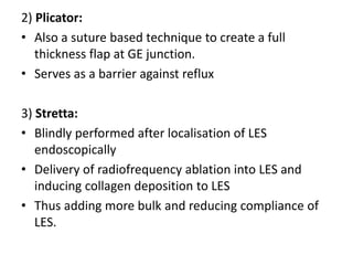 2) Plicator:
• Also a suture based technique to create a full
   thickness flap at GE junction.
• Serves as a barrier against reflux

3) Stretta:
• Blindly performed after localisation of LES
   endoscopically
• Delivery of radiofrequency ablation into LES and
   inducing collagen deposition to LES
• Thus adding more bulk and reducing compliance of
   LES.
 