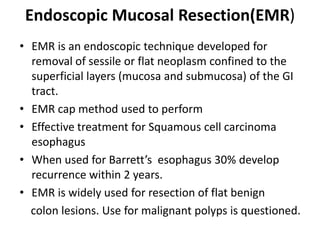 Endoscopic Mucosal Resection(EMR)
• EMR is an endoscopic technique developed for
  removal of sessile or flat neoplasm confined to the
  superficial layers (mucosa and submucosa) of the GI
  tract.
• EMR cap method used to perform
• Effective treatment for Squamous cell carcinoma
  esophagus
• When used for Barrett’s esophagus 30% develop
  recurrence within 2 years.
• EMR is widely used for resection of flat benign
  colon lesions. Use for malignant polyps is questioned.
 