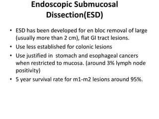 Endoscopic Submucosal
           Dissection(ESD)
• ESD has been developed for en bloc removal of large
  (usually more than 2 cm), flat GI tract lesions.
• Use less established for colonic lesions
• Use justified in stomach and esophageal cancers
  when restricted to mucosa. (around 3% lymph node
  positivity)
• 5 year survival rate for m1-m2 lesions around 95%.
 