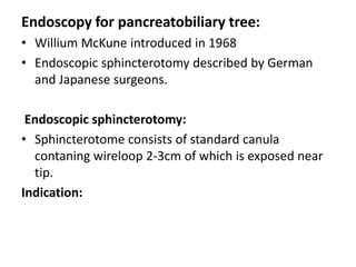 Endoscopy for pancreatobiliary tree:
• Willium McKune introduced in 1968
• Endoscopic sphincterotomy described by German
  and Japanese surgeons.

 Endoscopic sphincterotomy:
• Sphincterotome consists of standard canula
  contaning wireloop 2-3cm of which is exposed near
  tip.
Indication:
 
