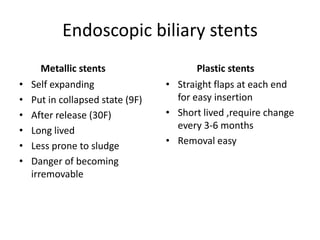 Endoscopic biliary stents
       Metallic stents                   Plastic stents
•   Self expanding                • Straight flaps at each end
•   Put in collapsed state (9F)     for easy insertion
•   After release (30F)           • Short lived ,require change
•   Long lived                      every 3-6 months
•   Less prone to sludge          • Removal easy
•   Danger of becoming
    irremovable
 