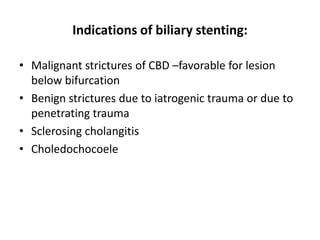 Indications of biliary stenting:

• Malignant strictures of CBD –favorable for lesion
  below bifurcation
• Benign strictures due to iatrogenic trauma or due to
  penetrating trauma
• Sclerosing cholangitis
• Choledochocoele
 