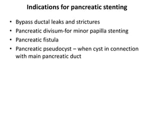 Indications for pancreatic stenting

•   Bypass ductal leaks and strictures
•   Pancreatic divisum-for minor papilla stenting
•   Pancreatic fistula
•   Pancreatic pseudocyst – when cyst in connection
    with main pancreatic duct
 