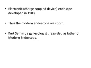 • Electronic (charge coupled device) endoscpe
  developed in 1983.

• Thus the modern endoscope was born.

• Kurt Semm , a gynecologist , regarded as father of
  Modern Endoscopy.
 