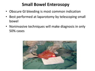 Small Bowel Enterosopy
• Obscure GI bleeding is most common indication
• Best performed at laparotomy by telescoping small
  bowel
• Noninvasive techniques will make diagnosis in only
  50% cases
 