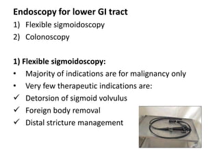 Endoscopy for lower GI tract
1) Flexible sigmoidoscopy
2) Colonoscopy

1) Flexible sigmoidoscopy:
• Majority of indications are for malignancy only
• Very few therapeutic indications are:
 Detorsion of sigmoid volvulus
 Foreign body removal
 Distal stricture management
 