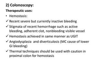 2) Colonoscopy:
Therapeutic uses:
• Hemostasis:
 Recent severe but currently inactive bleeding
 Stigmata of recent hemorrhage such as active
  bleeding, adherent clot, nonbleeding visible vessel
 Hemostasis achieved in same manner as UGIT
 Angiodysplasia and diverticulosis (MC cause of lower
  GI bleeding)
 Thermal techniques should be used with caution in
  proximal colon for hemostasis
 