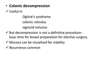 • Colonic decompression
 Useful in
          Ogilvie's syndrome
          colonic volvulus
          sigmoid volvulus
 But decompression is not a definitive procedure-
  buys time for bowel preparation for elective surgery.
 Mucosa can be visualized for viability
 Recurrence common
 